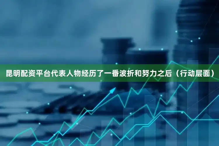 昆明配资平台代表人物经历了一番波折和努力之后（行动层面）