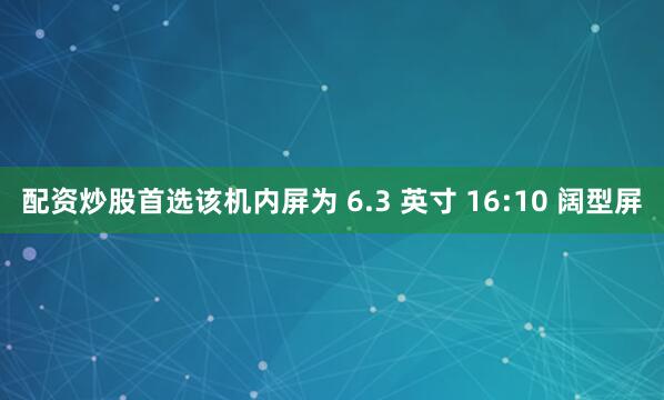 配资炒股首选该机内屏为 6.3 英寸 16:10 阔型屏