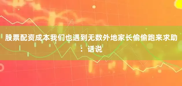 股票配资成本我们也遇到无数外地家长偷偷跑来求助：话说