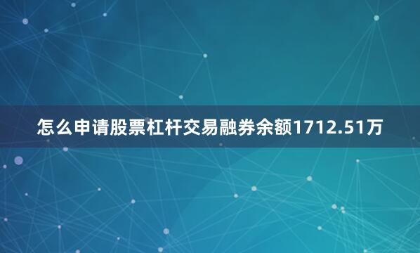 怎么申请股票杠杆交易融券余额1712.51万
