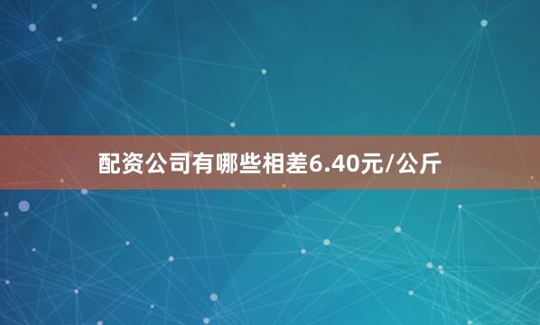 配资公司有哪些相差6.40元/公斤