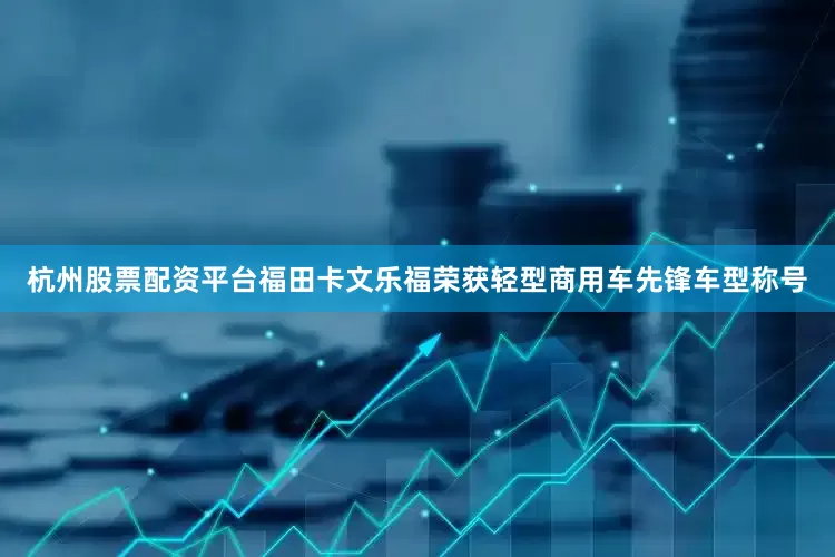 杭州股票配资平台福田卡文乐福荣获轻型商用车先锋车型称号