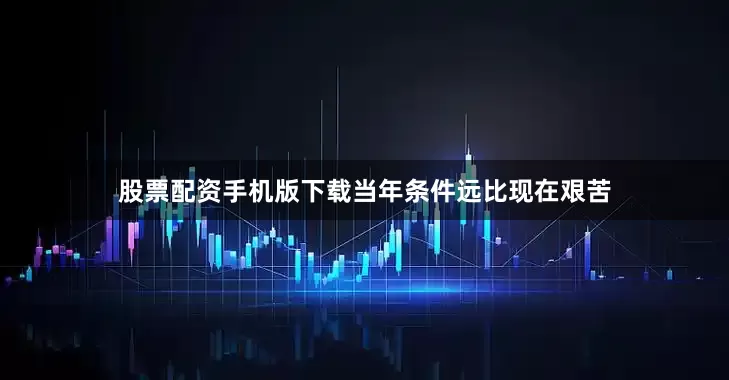股票配资手机版下载当年条件远比现在艰苦