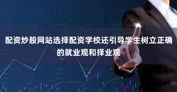配资炒股网站选择配资学校还引导学生树立正确的就业观和择业观