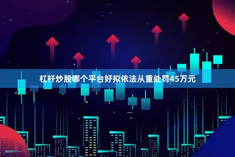 杠杆炒股哪个平台好拟依法从重处罚45万元