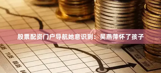 股票配资门户导航她意识到：吴燕萍怀了孩子