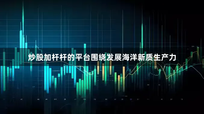 炒股加杆杆的平台围绕发展海洋新质生产力