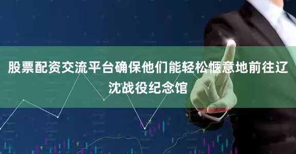 股票配资交流平台确保他们能轻松惬意地前往辽沈战役纪念馆
