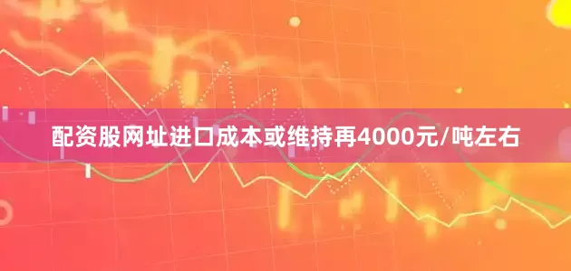 配资股网址进口成本或维持再4000元/吨左右