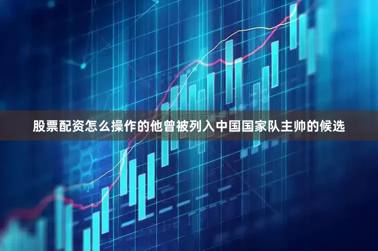 股票配资怎么操作的他曾被列入中国国家队主帅的候选