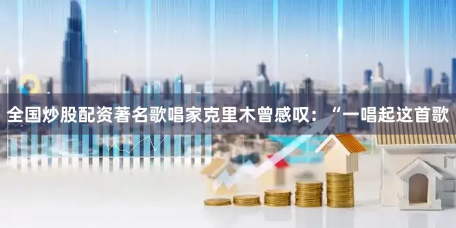 全国炒股配资著名歌唱家克里木曾感叹：“一唱起这首歌