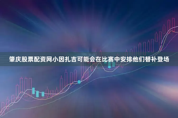 肇庆股票配资网小因扎吉可能会在比赛中安排他们替补登场