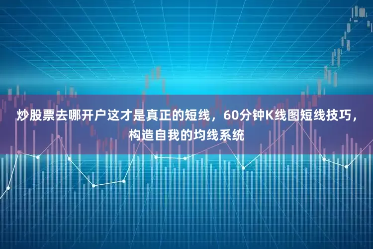 炒股票去哪开户这才是真正的短线，60分钟K线图短线技巧，构造自我的均线系统