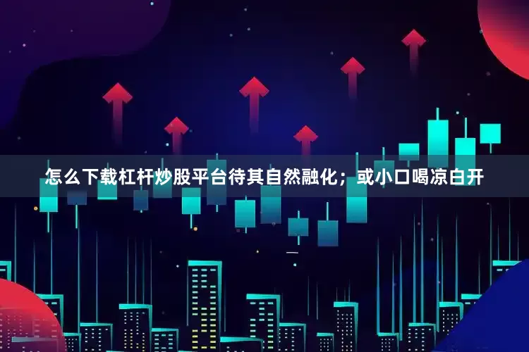 怎么下载杠杆炒股平台待其自然融化；或小口喝凉白开