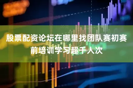 股票配资论坛在哪里找团队赛初赛前培训学习超千人次