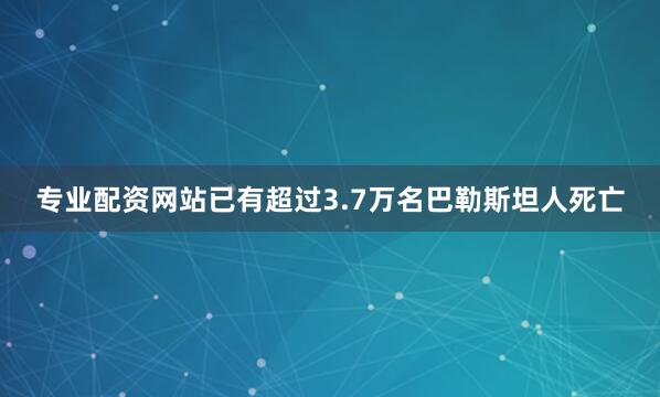 专业配资网站已有超过3.7万名巴勒斯坦人死亡