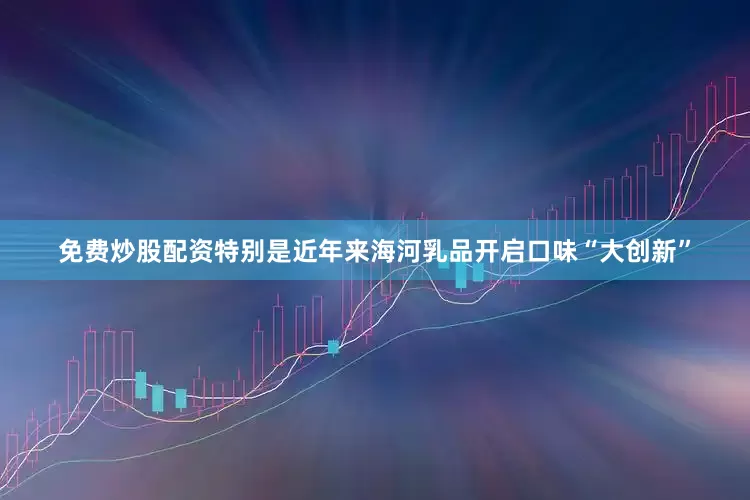 免费炒股配资特别是近年来海河乳品开启口味“大创新”