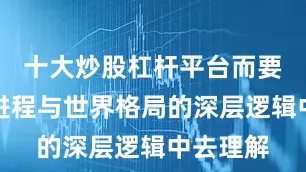 十大炒股杠杆平台而要从历史进程与世界格局的深层逻辑中去理解
