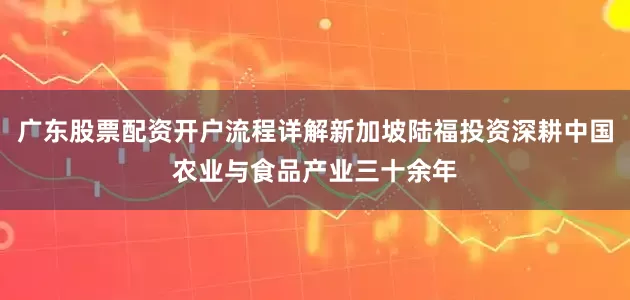 广东股票配资开户流程详解新加坡陆福投资深耕中国农业与食品产业三十余年
