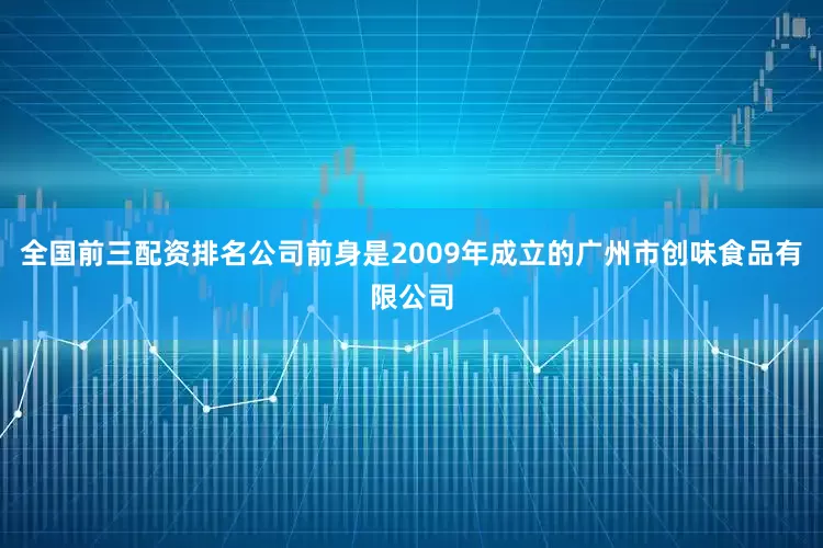全国前三配资排名公司前身是2009年成立的广州市创味食品有限公司