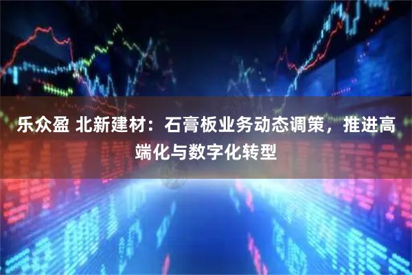 乐众盈 北新建材：石膏板业务动态调策，推进高端化与数字化转型