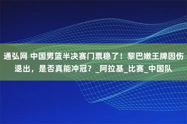 通弘网 中国男篮半决赛门票稳了！黎巴嫩王牌因伤退出，是否真能冲冠？_阿拉基_比赛_中国队