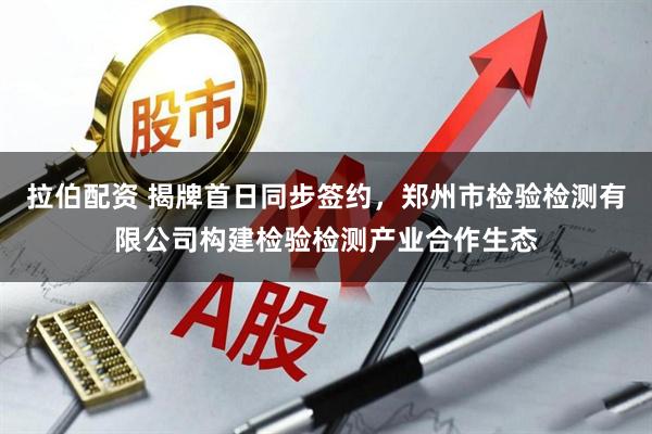 拉伯配资 揭牌首日同步签约，郑州市检验检测有限公司构建检验检测产业合作生态