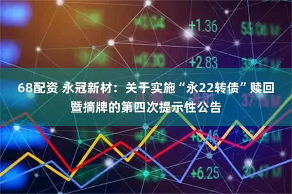 68配资 永冠新材：关于实施“永22转债”赎回暨摘牌的第四次提示性公告