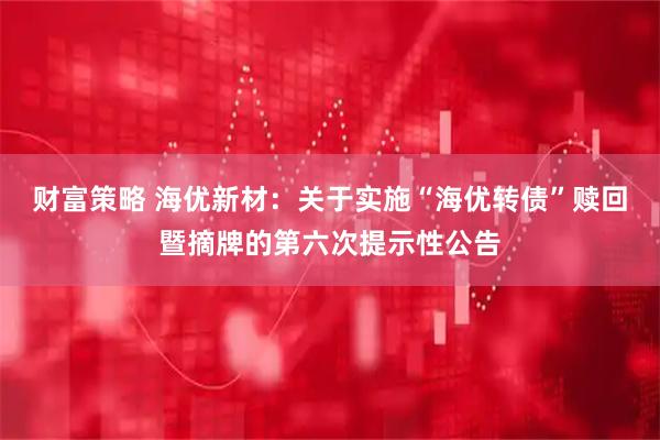 财富策略 海优新材：关于实施“海优转债”赎回暨摘牌的第六次提示性公告