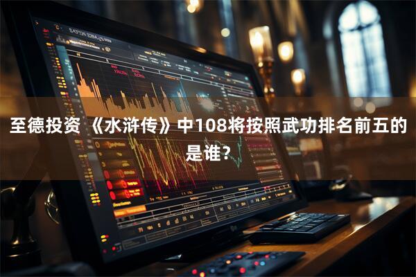 至德投资 《水浒传》中108将按照武功排名前五的是谁？