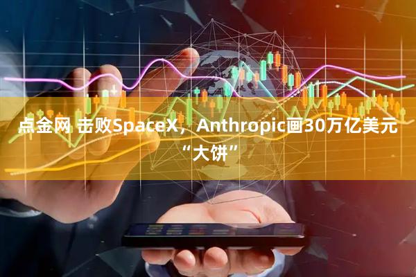 点金网 击败SpaceX，Anthropic画30万亿美元“大饼”