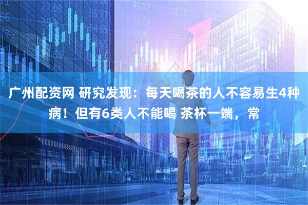 广州配资网 研究发现：每天喝茶的人不容易生4种病！但有6类人不能喝 茶杯一端，常